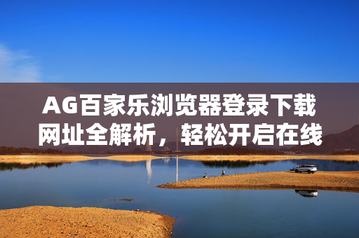 AG百家乐浏览器登录下载网址全解析,轻松开启在线娱乐新体验 AG百家乐浏览器登录下载网址全解析,轻松开启在线娱乐新体验