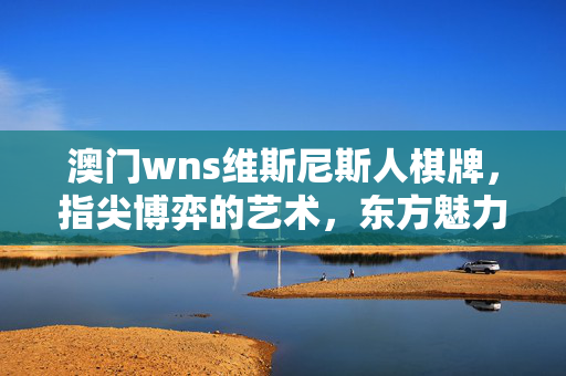 澳门wns维斯尼斯人棋牌，指尖博弈的艺术，东方魅力的数字娱乐新篇章