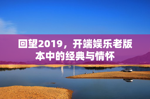 回望2019,开端娱乐老版本中的经典与情怀 回望2019,开端娱乐老版本中的经典与情怀