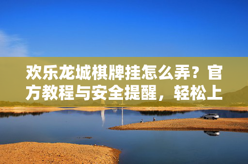欢乐龙城棋牌挂怎么弄？官方教程与安全提醒，轻松上手不踩坑