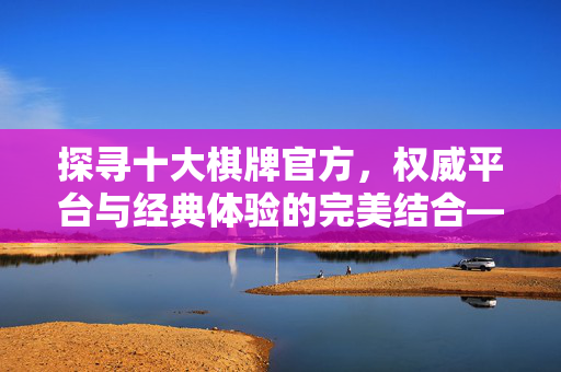 探寻十大棋牌官方，权威平台与经典体验的完美结合——棋牌爱好者的优选指南