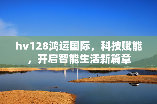 hv128鸿运国际,科技赋能,开启智能生活新篇章 hv128鸿运国际,科技赋能,开启智能生活新篇章