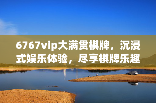 6767vip大满贯棋牌,沉浸式娱乐体验,尽享棋牌乐趣与丰厚回报 6767vip大满贯棋牌,沉浸式娱乐体验,尽享棋牌乐趣与丰厚回报