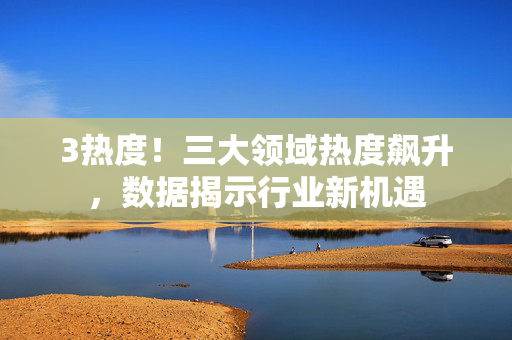 3热度!三大领域热度飙升,数据揭示行业新机遇 3热度!三大领域热度飙升,数据揭示行业新机遇