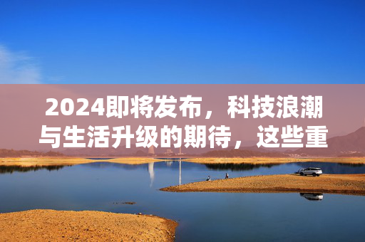 2024即将发布,科技浪潮与生活升级的期待,这些重磅内容将改变我们的日常 2024即将发布,科技浪潮与生活升级的期待,这些重磅内容将改变我们的日常