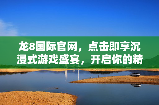 龙8国际官网，点击即享沉浸式游戏盛宴，开启你的精彩之旅