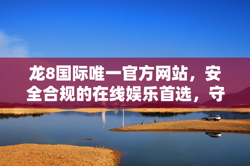 龙8国际唯一官方网站,安全合规的在线娱乐首选,守护您的每一次体验 龙8国际唯一官方网站,安全合规的在线娱乐首选,守护您的每一次体验