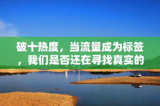 破十热度,当流量成为标签,我们是否还在寻找真实的共鸣? 破十热度,当流量成为标签,我们是否还在寻找真实的共鸣?
