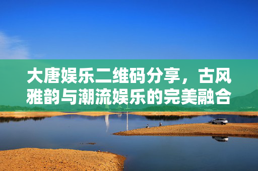 大唐娱乐二维码分享,古风雅韵与潮流娱乐的完美融合,一键解锁沉浸式文化体验 大唐娱乐二维码分享,古风雅韵与潮流娱乐的完美融合,一键解锁沉浸式文化体验