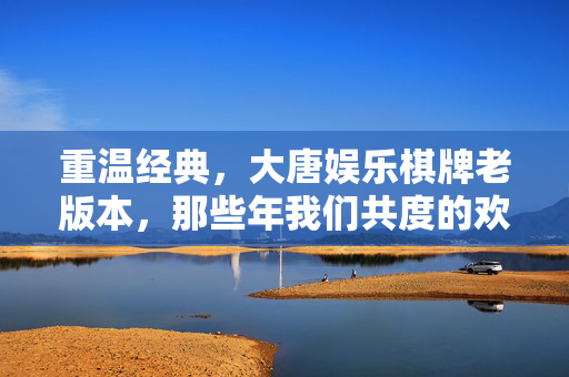重温经典,大唐娱乐棋牌老版本,那些年我们共度的欢乐与回忆 重温经典,大唐娱乐棋牌老版本,那些年我们共度的欢乐与回忆