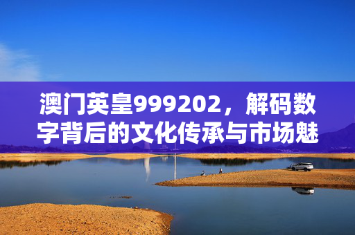 澳门英皇999202,解码数字背后的文化传承与市场魅力 澳门英皇999202,解码数字背后的文化传承与市场魅力