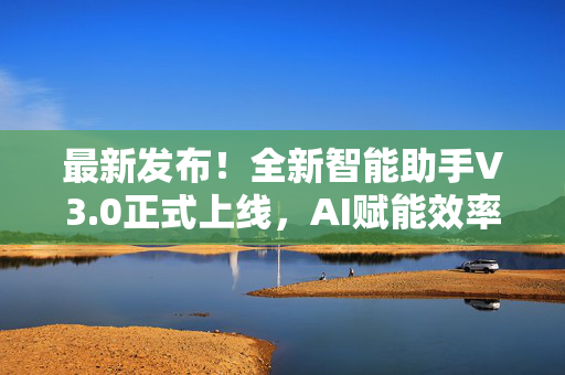 最新发布！全新智能助手V3.0正式上线，AI赋能效率再升级！