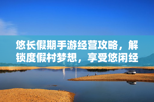 悠长假期手游经营攻略,解锁度假村梦想,享受悠闲经营乐趣 悠长假期手游经营攻略,解锁度假村梦想,享受悠闲经营乐趣