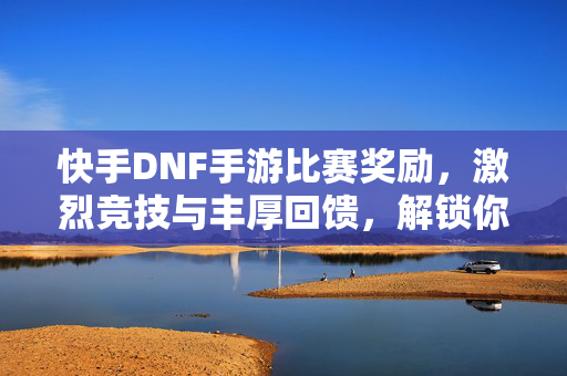 快手DNF手游比赛奖励，激烈竞技与丰厚回馈，解锁你的游戏新福利
