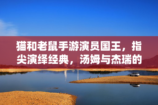 猫和老鼠手游演员国王,指尖演绎经典,汤姆与杰瑞的欢乐剧场 猫和老鼠手游演员国王,指尖演绎经典,汤姆与杰瑞的欢乐剧场