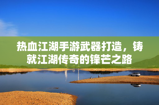 热血江湖手游武器打造,铸就江湖传奇的锋芒之路 热血江湖手游武器打造,铸就江湖传奇的锋芒之路