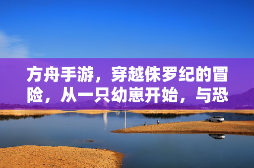方舟手游,穿越侏罗纪的冒险,从一只幼崽开始,与恐龙共筑文明 方舟手游,穿越侏罗纪的冒险,从一只幼崽开始,与恐龙共筑文明