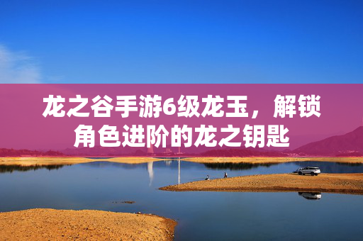 龙之谷手游6级龙玉,解锁角色进阶的龙之钥匙 龙之谷手游6级龙玉,解锁角色进阶的龙之钥匙