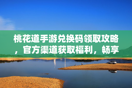 桃花道手游兑换码领取攻略,官方渠道获取福利,畅享仙侠乐趣 桃花道手游兑换码领取攻略,官方渠道获取福利,畅享仙侠乐趣