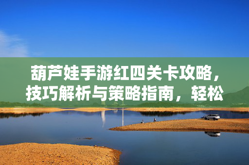 葫芦娃手游红四关卡攻略,技巧解析与策略指南,轻松突破高难度挑战 葫芦娃手游红四关卡攻略,技巧解析与策略指南,轻松突破高难度挑战