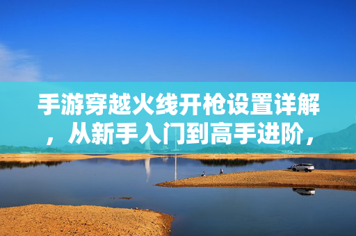 手游穿越火线开枪设置详解,从新手入门到高手进阶,打造专属射击手感 手游穿越火线开枪设置详解,从新手入门到高手进阶,打造专属射击手感