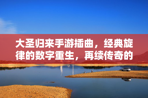 大圣归来手游插曲,经典旋律的数字重生,再续传奇的听觉记忆 大圣归来手游插曲,经典旋律的数字重生,再续传奇的听觉记忆
