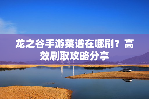 龙之谷手游菜谱在哪刷?高效刷取攻略分享 龙之谷手游菜谱在哪刷?高效刷取攻略分享