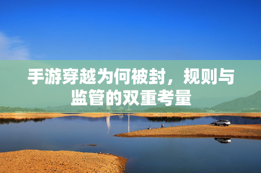 手游穿越为何被封,规则与监管的双重考量 手游穿越为何被封,规则与监管的双重考量