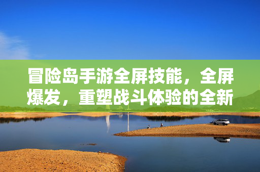 冒险岛手游全屏技能,全屏爆发,重塑战斗体验的全新力量 冒险岛手游全屏技能,全屏爆发,重塑战斗体验的全新力量