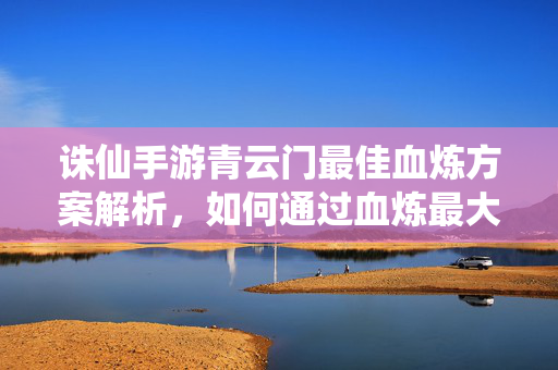 诛仙手游青云门最佳血炼方案解析,如何通过血炼最大化提升战力? 诛仙手游青云门最佳血炼方案解析,如何通过血炼最大化提升战力?