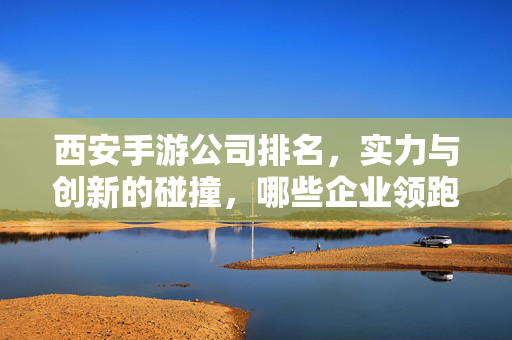 西安手游公司排名,实力与创新的碰撞,哪些企业领跑行业? 西安手游公司排名,实力与创新的碰撞,哪些企业领跑行业?