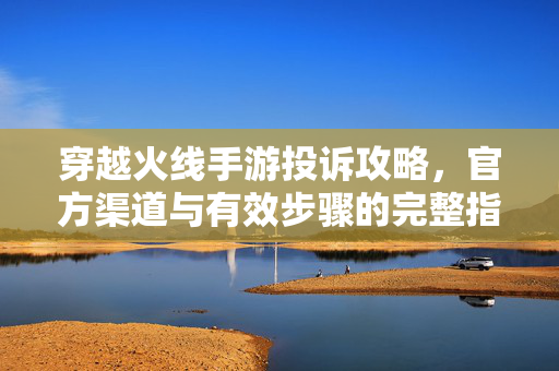 穿越火线手游投诉攻略,官方渠道与有效步骤的完整指南 穿越火线手游投诉攻略,官方渠道与有效步骤的完整指南