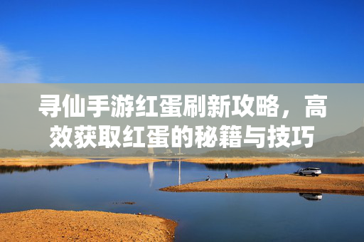 寻仙手游红蛋刷新攻略,高效获取红蛋的秘籍与技巧 寻仙手游红蛋刷新攻略,高效获取红蛋的秘籍与技巧