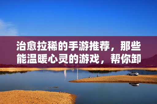 治愈拉稀的手游推荐，那些能温暖心灵的游戏，帮你卸下日常疲惫