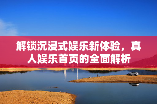 解锁沉浸式娱乐新体验,真人娱乐首页的全面解析 解锁沉浸式娱乐新体验,真人娱乐首页的全面解析