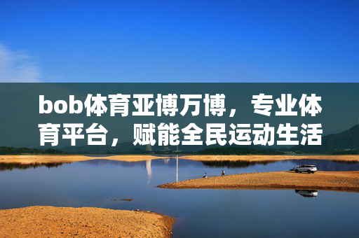 bob体育亚博万博,专业体育平台,赋能全民运动生活的新引擎 bob体育亚博万博,专业体育平台,赋能全民运动生活的新引擎