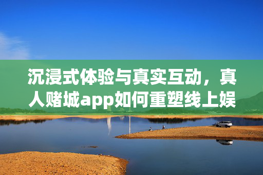 沉浸式体验与真实互动,真人赌城app如何重塑线上娱乐生态? 沉浸式体验与真实互动,真人赌城app如何重塑线上娱乐生态?