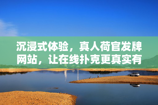 沉浸式体验,真人荷官发牌网站,让在线扑克更真实有趣 沉浸式体验,真人荷官发牌网站,让在线扑克更真实有趣
