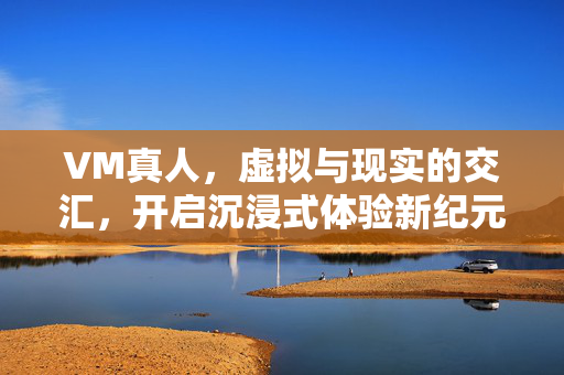 VM真人,虚拟与现实的交汇,开启沉浸式体验新纪元 VM真人,虚拟与现实的交汇,开启沉浸式体验新纪元