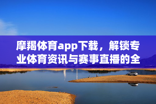 摩羯体育app下载,解锁专业体育资讯与赛事直播的全新体验 摩羯体育app下载,解锁专业体育资讯与赛事直播的全新体验