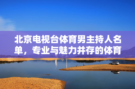 北京电视台体育男主持人名单,专业与魅力并存的体育传播力量 北京电视台体育男主持人名单,专业与魅力并存的体育传播力量