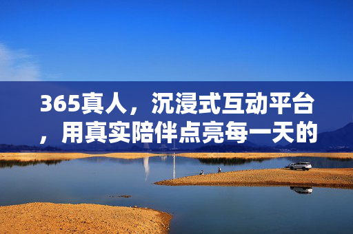 365真人,沉浸式互动平台,用真实陪伴点亮每一天的精彩 365真人,沉浸式互动平台,用真实陪伴点亮每一天的精彩