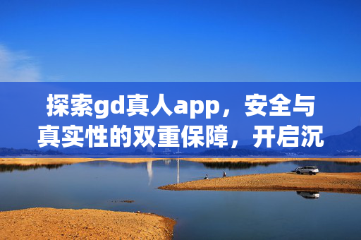 探索gd真人app,安全与真实性的双重保障,开启沉浸式娱乐新体验 探索gd真人app,安全与真实性的双重保障,开启沉浸式娱乐新体验