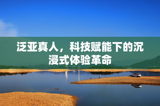 泛亚真人,科技赋能下的沉浸式体验革命 泛亚真人,科技赋能下的沉浸式体验革命