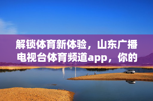 解锁体育新体验,山东广播电视台体育频道app,你的随身体育资讯与赛事平台 解锁体育新体验,山东广播电视台体育频道app,你的随身体育资讯与赛事平台