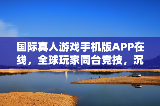 国际真人游戏手机版APP在线,全球玩家同台竞技,沉浸式社交新体验 国际真人游戏手机版APP在线,全球玩家同台竞技,沉浸式社交新体验