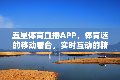 五星体育直播APP,体育迷的移动看台,实时互动的精彩盛宴 五星体育直播APP,体育迷的移动看台,实时互动的精彩盛宴