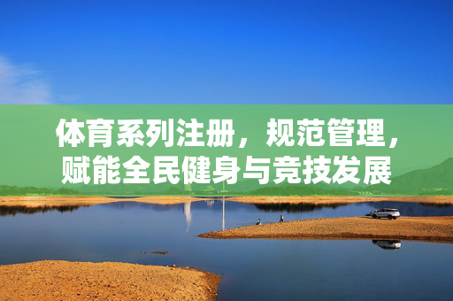 体育系列注册,规范管理,赋能全民健身与竞技发展 体育系列注册,规范管理,赋能全民健身与竞技发展