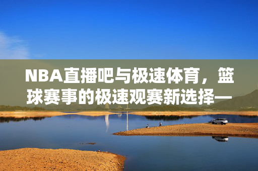 NBA直播吧与极速体育,篮球赛事的极速观赛新选择——深度解析两大平台的核心优势与用户体验 NBA直播吧与极速体育,篮球赛事的极速观赛新选择——深度解析两大平台的核心优势与用户体验