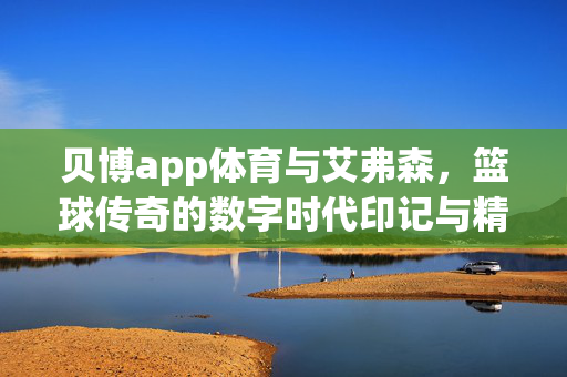 贝博app体育与艾弗森,篮球传奇的数字时代印记与精神传承 贝博app体育与艾弗森,篮球传奇的数字时代印记与精神传承